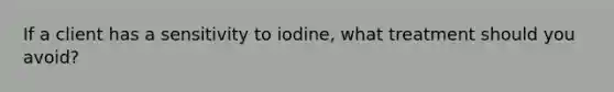 If a client has a sensitivity to iodine, what treatment should you avoid?