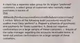 A client has a separate sales group for its largest "preferred" customers, a select group of customers who normally make purchases in excess of 250,000 and often have accounts receivable balances in excess of1 million. Which of the following audit procedures would the auditor most likely perform? a. Prepare a schedule of purchases and payments for these customers. b. Send out negative confirmations on a large sample of these customers. c. Inquire of the sales manager regarding the accounts receivable terms. d. Send out positive confirmations on a large sample of these customers.