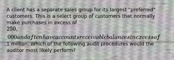 A client has a separate sales group for its largest "preferred" customers. This is a select group of customers that normally make purchases in excess of 250,000 and often have accounts receivable balances in excess of1 million. Which of the following audit procedures would the auditor most likely perform?