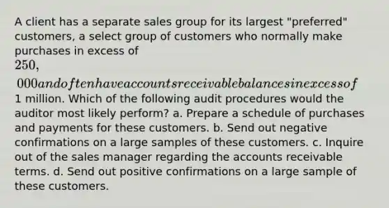 A client has a separate sales group for its largest "preferred" customers, a select group of customers who normally make purchases in excess of 250,000 and often have accounts receivable balances in excess of1 million. Which of the following audit procedures would the auditor most likely perform? a. Prepare a schedule of purchases and payments for these customers. b. Send out negative confirmations on a large samples of these customers. c. Inquire out of the sales manager regarding the accounts receivable terms. d. Send out positive confirmations on a large sample of these customers.