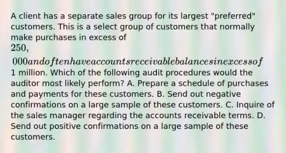 A client has a separate sales group for its largest "preferred" customers. This is a select group of customers that normally make purchases in excess of 250,000 and often have accounts receivable balances in excess of1 million. Which of the following audit procedures would the auditor most likely perform? A. Prepare a schedule of purchases and payments for these customers. B. Send out negative confirmations on a large sample of these customers. C. Inquire of the sales manager regarding the accounts receivable terms. D. Send out positive confirmations on a large sample of these customers.