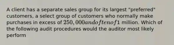 A client has a separate sales group for its largest "preferred" customers, a select group of customers who normally make purchases in excess of 250,000 and often of1 million. Which of the following audit procedures would the auditor most likely perform