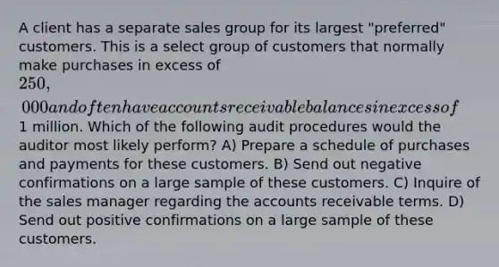 A client has a separate sales group for its largest "preferred" customers. This is a select group of customers that normally make purchases in excess of 250,000 and often have accounts receivable balances in excess of1 million. Which of the following audit procedures would the auditor most likely perform? A) Prepare a schedule of purchases and payments for these customers. B) Send out negative confirmations on a large sample of these customers. C) Inquire of the sales manager regarding the accounts receivable terms. D) Send out positive confirmations on a large sample of these customers.