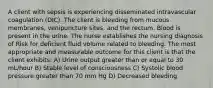 A client with sepsis is experiencing disseminated intravascular coagulation (DIC). The client is bleeding from mucous membranes, venipuncture sites, and the rectum. Blood is present in the urine. The nurse establishes the nursing diagnosis of Risk for deficient fluid volume related to bleeding. The most appropriate and measurable outcome for this client is that the client exhibits: A) Urine output greater than or equal to 30 mL/hour B) Stable level of consciousness C) Systolic blood pressure greater than 70 mm Hg D) Decreased bleeding