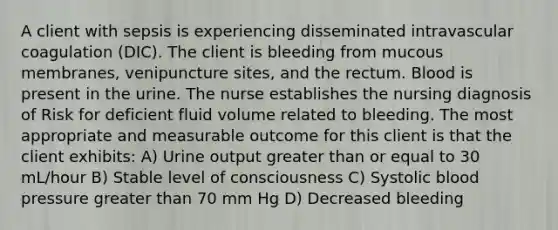 A client with sepsis is experiencing disseminated intravascular coagulation (DIC). The client is bleeding from mucous membranes, venipuncture sites, and the rectum. Blood is present in the urine. The nurse establishes the nursing diagnosis of Risk for deficient fluid volume related to bleeding. The most appropriate and measurable outcome for this client is that the client exhibits: A) Urine output greater than or equal to 30 mL/hour B) Stable level of consciousness C) Systolic blood pressure greater than 70 mm Hg D) Decreased bleeding