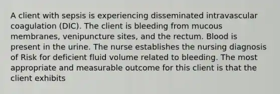 A client with sepsis is experiencing disseminated intravascular coagulation (DIC). The client is bleeding from mucous membranes, venipuncture sites, and the rectum. Blood is present in the urine. The nurse establishes the nursing diagnosis of Risk for deficient fluid volume related to bleeding. The most appropriate and measurable outcome for this client is that the client exhibits