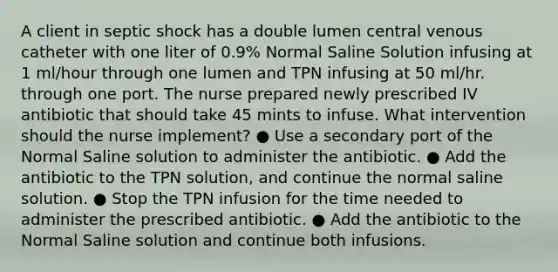 A client in septic shock has a double lumen central venous catheter with one liter of 0.9% Normal Saline Solution infusing at 1 ml/hour through one lumen and TPN infusing at 50 ml/hr. through one port. The nurse prepared newly prescribed IV antibiotic that should take 45 mints to infuse. What intervention should the nurse implement? ● Use a secondary port of the Normal Saline solution to administer the antibiotic. ● Add the antibiotic to the TPN solution, and continue the normal saline solution. ● Stop the TPN infusion for the time needed to administer the prescribed antibiotic. ● Add the antibiotic to the Normal Saline solution and continue both infusions.