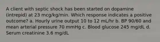 A client with septic shock has been started on dopamine (intrepid) at 23 mcg/kg/min. Which response indicates a positive outcome? a. Hourly urine output 10 to 12 mL/hr b. BP 90/60 and mean arterial pressure 70 mmHg c. Blood glucose 245 mg/dL d. Serum creatinine 3.6 mg/dL