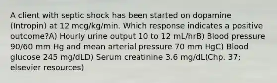 A client with septic shock has been started on dopamine (Intropin) at 12 mcg/kg/min. Which response indicates a positive outcome?A) Hourly urine output 10 to 12 mL/hrB) Blood pressure 90/60 mm Hg and mean arterial pressure 70 mm HgC) Blood glucose 245 mg/dLD) Serum creatinine 3.6 mg/dL(Chp. 37; elsevier resources)