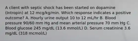 A client with septic shock has been started on dopamine (Intropin) at 12 mcg/kg/min. Which response indicates a positive outcome? A. Hourly urine output 10 to 12 mL/hr B. Blood pressure 90/60 mm Hg and mean arterial pressure 70 mm Hg C. Blood glucose 245 mg/dL (13.6 mmol/L) D. Serum creatinine 3.6 mg/dL (318 mcmol/L)