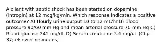 A client with septic shock has been started on dopamine (Intropin) at 12 mcg/kg/min. Which response indicates a positive outcome? A) Hourly urine output 10 to 12 mL/hr B) Blood pressure 90/60 mm Hg and mean arterial pressure 70 mm Hg C) Blood glucose 245 mg/dL D) Serum creatinine 3.6 mg/dL (Chp. 37; elsevier resources)