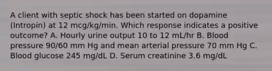 A client with septic shock has been started on dopamine (Intropin) at 12 mcg/kg/min. Which response indicates a positive outcome? A. Hourly urine output 10 to 12 mL/hr B. Blood pressure 90/60 mm Hg and mean arterial pressure 70 mm Hg C. Blood glucose 245 mg/dL D. Serum creatinine 3.6 mg/dL