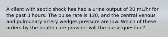 A client with septic shock has had a urine output of 20 mL/hr for the past 3 hours. The pulse rate is 120, and the central venous and pulmonary artery wedges pressure are low. Which of these orders by the health care provider will the nurse question?