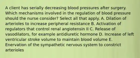 A client has serially decreasing blood pressures after surgery. Which mechanisms involved in the regulation of blood pressure should the nurse consider? Select all that apply. A. Dilation of arterioles to increase peripheral resistance B. Activation of regulators that control renal angiotensin II C. Release of vasodilators, for example antidiuretic hormone D. Increase of left ventricular stroke volume to maintain blood volume E. Enervation of the sympathetic nervous system to constrict arterioles