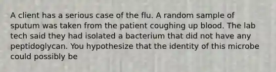 A client has a serious case of the flu. A random sample of sputum was taken from the patient coughing up blood. The lab tech said they had isolated a bacterium that did not have any peptidoglycan. You hypothesize that the identity of this microbe could possibly be