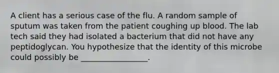 A client has a serious case of the flu. A random sample of sputum was taken from the patient coughing up blood. The lab tech said they had isolated a bacterium that did not have any peptidoglycan. You hypothesize that the identity of this microbe could possibly be _________________.