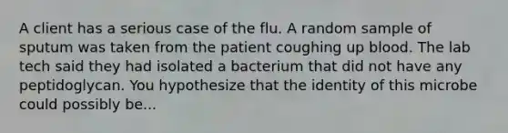 A client has a serious case of the flu. A random sample of sputum was taken from the patient coughing up blood. The lab tech said they had isolated a bacterium that did not have any peptidoglycan. You hypothesize that the identity of this microbe could possibly be...