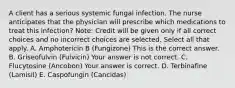 A client has a serious systemic fungal infection. The nurse anticipates that the physician will prescribe which medications to treat this​ infection? ​Note: Credit will be given only if all correct choices and no incorrect choices are selected. Select all that apply. A. Amphotericin B​ (Fungizone) This is the correct answer. B. Griseofulvin​ (Fulvicin) Your answer is not correct. C. Flucytosine​ (Ancobon) Your answer is correct. D. Terbinafine​ (Lamisil) E. Caspofungin​ (Cancidas)