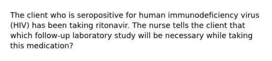 The client who is seropositive for human immunodeficiency virus (HIV) has been taking ritonavir. The nurse tells the client that which follow-up laboratory study will be necessary while taking this medication?