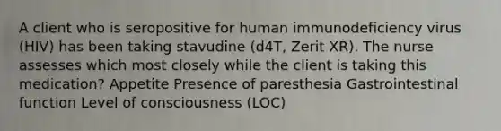 A client who is seropositive for human immunodeficiency virus (HIV) has been taking stavudine (d4T, Zerit XR). The nurse assesses which most closely while the client is taking this medication? Appetite Presence of paresthesia Gastrointestinal function Level of consciousness (LOC)