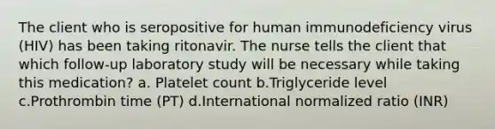 The client who is seropositive for human immunodeficiency virus (HIV) has been taking ritonavir. The nurse tells the client that which follow-up laboratory study will be necessary while taking this medication? a. Platelet count b.Triglyceride level c.Prothrombin time (PT) d.International normalized ratio (INR)