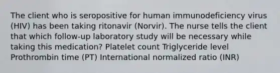 The client who is seropositive for human immunodeficiency virus (HIV) has been taking ritonavir (Norvir). The nurse tells the client that which follow-up laboratory study will be necessary while taking this medication? Platelet count Triglyceride level Prothrombin time (PT) International normalized ratio (INR)