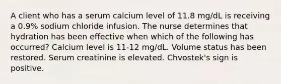 A client who has a serum calcium level of 11.8 mg/dL is receiving a 0.9% sodium chloride infusion. The nurse determines that hydration has been effective when which of the following has occurred? Calcium level is 11-12 mg/dL. Volume status has been restored. Serum creatinine is elevated. Chvostek's sign is positive.