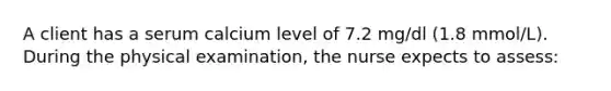 A client has a serum calcium level of 7.2 mg/dl (1.8 mmol/L). During the physical examination, the nurse expects to assess: