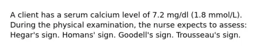 A client has a serum calcium level of 7.2 mg/dl (1.8 mmol/L). During the physical examination, the nurse expects to assess: Hegar's sign. Homans' sign. Goodell's sign. Trousseau's sign.
