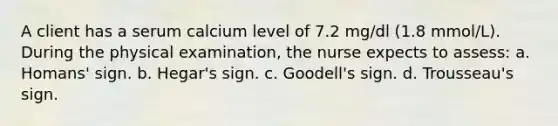 A client has a serum calcium level of 7.2 mg/dl (1.8 mmol/L). During the physical examination, the nurse expects to assess: a. Homans' sign. b. Hegar's sign. c. Goodell's sign. d. Trousseau's sign.