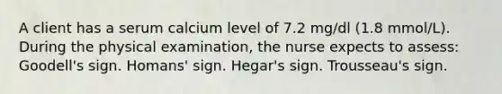 A client has a serum calcium level of 7.2 mg/dl (1.8 mmol/L). During the physical examination, the nurse expects to assess: Goodell's sign. Homans' sign. Hegar's sign. Trousseau's sign.