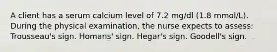 A client has a serum calcium level of 7.2 mg/dl (1.8 mmol/L). During the physical examination, the nurse expects to assess: Trousseau's sign. Homans' sign. Hegar's sign. Goodell's sign.