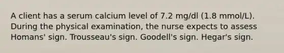 A client has a serum calcium level of 7.2 mg/dl (1.8 mmol/L). During the physical examination, the nurse expects to assess Homans' sign. Trousseau's sign. Goodell's sign. Hegar's sign.