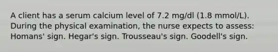 A client has a serum calcium level of 7.2 mg/dl (1.8 mmol/L). During the physical examination, the nurse expects to assess: Homans' sign. Hegar's sign. Trousseau's sign. Goodell's sign.