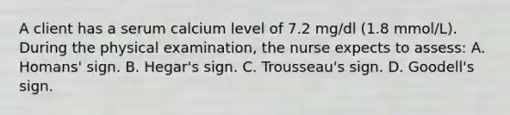 A client has a serum calcium level of 7.2 mg/dl (1.8 mmol/L). During the physical examination, the nurse expects to assess: A. Homans' sign. B. Hegar's sign. C. Trousseau's sign. D. Goodell's sign.