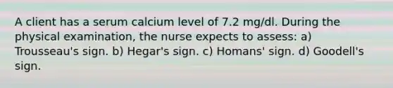 A client has a serum calcium level of 7.2 mg/dl. During the physical examination, the nurse expects to assess: a) Trousseau's sign. b) Hegar's sign. c) Homans' sign. d) Goodell's sign.