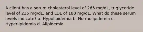 A client has a serum cholesterol level of 265 mg/dL, triglyceride level of 235 mg/dL, and LDL of 180 mg/dL. What do these serum levels indicate? a. Hypolipidemia b. Normolipidemia c. Hyperlipidemia d. Alipidemia