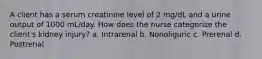 A client has a serum creatinine level of 2 mg/dL and a urine output of 1000 mL/day. How does the nurse categorize the client's kidney injury? a. Intrarenal b. Nonoliguric c. Prerenal d. Postrenal