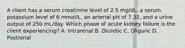 A client has a serum creatinine level of 2.5 mg/dL, a serum potassium level of 6 mmol/L, an arterial pH of 7.32, and a urine output of 250 mL/day. Which phase of acute kidney failure is the client experiencing? A. Intrarenal B. Diuretic C. Oliguric D. Postrenal