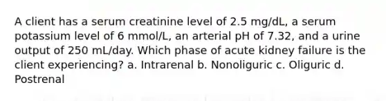 A client has a serum creatinine level of 2.5 mg/dL, a serum potassium level of 6 mmol/L, an arterial pH of 7.32, and a urine output of 250 mL/day. Which phase of acute kidney failure is the client experiencing? a. Intrarenal b. Nonoliguric c. Oliguric d. Postrenal