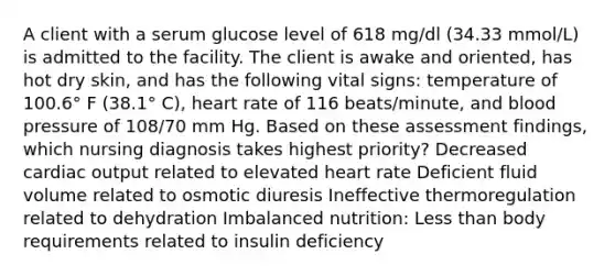 A client with a serum glucose level of 618 mg/dl (34.33 mmol/L) is admitted to the facility. The client is awake and oriented, has hot dry skin, and has the following vital signs: temperature of 100.6° F (38.1° C), heart rate of 116 beats/minute, and blood pressure of 108/70 mm Hg. Based on these assessment findings, which nursing diagnosis takes highest priority? Decreased cardiac output related to elevated heart rate Deficient fluid volume related to osmotic diuresis Ineffective thermoregulation related to dehydration Imbalanced nutrition: Less than body requirements related to insulin deficiency