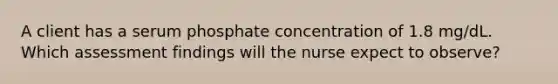 A client has a serum phosphate concentration of 1.8 mg/dL. Which assessment findings will the nurse expect to observe?