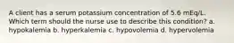 A client has a serum potassium concentration of 5.6 mEq/L. Which term should the nurse use to describe this condition? a. hypokalemia b. hyperkalemia c. hypovolemia d. hypervolemia