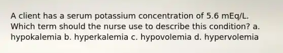 A client has a serum potassium concentration of 5.6 mEq/L. Which term should the nurse use to describe this condition? a. hypokalemia b. hyperkalemia c. hypovolemia d. hypervolemia