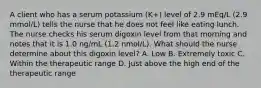 A client who has a serum potassium (K+) level of 2.9 mEq/L (2.9 mmol/L) tells the nurse that he does not feel like eating lunch. The nurse checks his serum digoxin level from that morning and notes that it is 1.0 ng/mL (1.2 nmol/L). What should the nurse determine about this digoxin level? A. Low B. Extremely toxic C. Within the therapeutic range D. Just above the high end of the therapeutic range