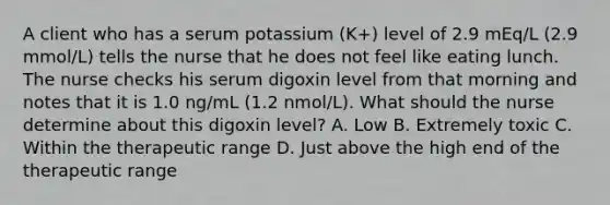 A client who has a serum potassium (K+) level of 2.9 mEq/L (2.9 mmol/L) tells the nurse that he does not feel like eating lunch. The nurse checks his serum digoxin level from that morning and notes that it is 1.0 ng/mL (1.2 nmol/L). What should the nurse determine about this digoxin level? A. Low B. Extremely toxic C. Within the therapeutic range D. Just above the high end of the therapeutic range