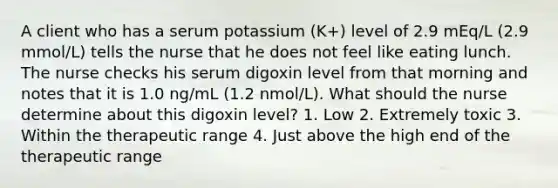 A client who has a serum potassium (K+) level of 2.9 mEq/L (2.9 mmol/L) tells the nurse that he does not feel like eating lunch. The nurse checks his serum digoxin level from that morning and notes that it is 1.0 ng/mL (1.2 nmol/L). What should the nurse determine about this digoxin level? 1. Low 2. Extremely toxic 3. Within the therapeutic range 4. Just above the high end of the therapeutic range