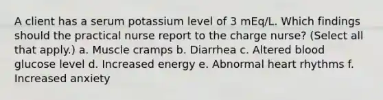 A client has a serum potassium level of 3 mEq/L. Which findings should the practical nurse report to the charge nurse? (Select all that apply.) a. Muscle cramps b. Diarrhea c. Altered blood glucose level d. Increased energy e. Abnormal heart rhythms f. Increased anxiety