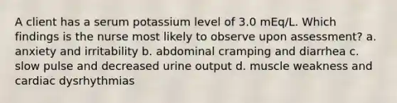 A client has a serum potassium level of 3.0 mEq/L. Which findings is the nurse most likely to observe upon assessment? a. anxiety and irritability b. abdominal cramping and diarrhea c. slow pulse and decreased urine output d. muscle weakness and cardiac dysrhythmias