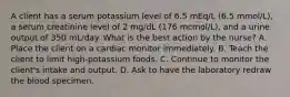 A client has a serum potassium level of 6.5 mEq/L (6.5 mmol/L), a serum creatinine level of 2 mg/dL (176 mcmol/L), and a urine output of 350 mL/day. What is the best action by the nurse? A. Place the client on a cardiac monitor immediately. B. Teach the client to limit high-potassium foods. C. Continue to monitor the client's intake and output. D. Ask to have the laboratory redraw the blood specimen.